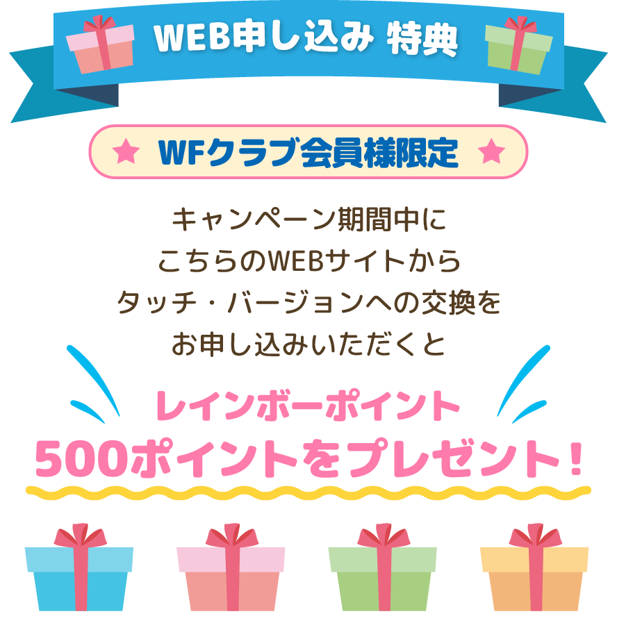[WEB申し込み 特典]WFクラブ会員様限定 キャンペーン期間中にこちらのWEBサイトからタッチ・バージョンへの交換をお申し込みいただくとレインボーポイント500ポイントをプレゼント！