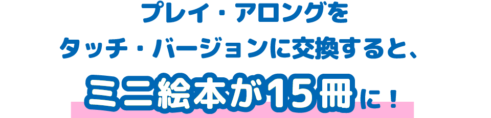 プレイ・アロングをタッチ・バージョンに交換すると、ミニ絵本が15冊に！